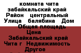 комната чита забайкальский край › Район ­ центральный › Улица ­ балябина › Дом ­ 39 › Общая площадь ­ 20 › Цена ­ 950 - Забайкальский край, Чита г. Недвижимость » Другое   . Забайкальский край,Чита г.